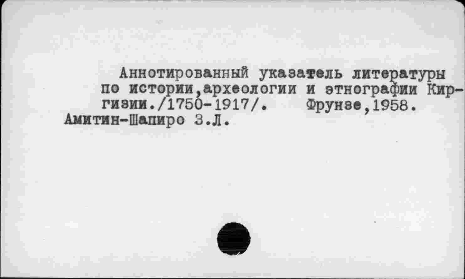 ﻿Аннотированный указатель литературы по истории,археологии и этнографии Киргизии. /1750-1917/.	Фрунзе,1958.
Амитмн-Шапиро З.Л.